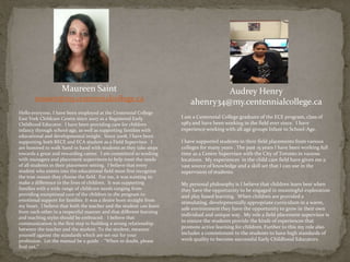 Maureen Saint
msaint@my.centennialcollege.ca
Hello everyone, I have been employed at the Centennial College
East York Childcare Centre since 2007 as a Registered Early
Childhood Educator. I have been providing care for children
infancy through school-age, as well as supporting families with
educational and developmental insight. Since 2008, I have been
supporting both RECE and ECA student as a Field Supervisor. I
am honored to walk hand in hand with students as they take steps
towards a great and rewarding career. I am committed to working
with managers and placement supervisors to help meet the needs
of all students in their placement setting. I believe that every
student who enters into the educational field must first recognize
the true reason they choose the field. For me, it was wanting to
make a difference in the lives of children. It was supporting
families with a wide range of childcare needs ranging from
providing exceptional care of the children in the program to
emotional support for families It was a desire born straight from
my heart. I believe that both the teacher and the student can learn
from each other in a respectful manner and that different learning
and teaching styles should be embraced. I believe that
communication is the first step to building a strong relationship
between the teacher and the student. To the student, measure
yourself against the standards which are set out for your
profession. Let the manual be a guide - “When in doubt, please
find out.”
Audrey Henry
ahenry34@my.centennialcollege.ca
I am a Centennial College graduate of the ECE program, class of
1983 and have been working in the field ever since. I have
experience working with all age groups Infant to School-Age.
I have supported students in their field placements from various
colleges for many years . The past 15 years I have been working full
time as a Centre Supervisor with the City of Toronto in various
locations. My experiences in the child care field have given me a
vast source of knowledge and a skill set that I can use in the
supervision of students.
My personal philosophy is I believe that children learn best when
they have the opportunity to be engaged in meaningful exploration
and play based learning. When children are provided a
stimulating, developmentally appropriate curriculum in a warm,
safe environment they have the opportunity to grow in their own
individual and unique way. My role a field placement supervisor is
to ensure the students provide the kinds of experiences that
promote active learning for children. Further to this my role also
includes a commitment to the students to have high standards of
work quality to become successful Early Childhood Educators.
 