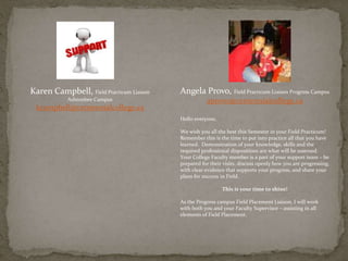 Karen Campbell, Field Practicum Liaison
Ashtonbee Campus
kcampbell@centennialcollege.ca
Angela Provo, Field Practicum Liaison Progress Campus
aprovo@centennialcollege.ca
Hello everyone,
We wish you all the best this Semester in your Field Practicum!
Remember this is the time to put into practice all that you have
learned. Demonstration of your knowledge, skills and the
required professional dispositions are what will be assessed.
Your College Faculty member is a part of your support team – be
prepared for their visits, discuss openly how you are progressing,
with clear evidence that supports your progress, and share your
plans for success in Field.
This is your time to shine!
As the Progress campus Field Placement Liaison, I will work
with both you and your Faculty Supervisor – assisting in all
elements of Field Placement.
 