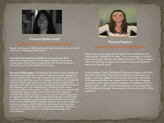 Frances Quinn-Ford
fquinnfo@my.centennialcollege.ca
Began working as a field placement supervisor January 2012 and
have now completed 8 semesters.
Current Connection to field: As well as being a field
placement supervisor for Centennial College, for the past
twelve years I have been employed by the school board as a
Parenting and Family Literacy Instructor.
Personal Philosophy: Working in the field of early childhood
education over the past 27 years, I have seen many changes to
our incredible field. The one constant that I have noticed is no
matter how theories practices change the best early childhood
educators have one common goal. That goal is to provide a
program that meets the social, emotional and physical needs of
the children they are working with. Meeting those needs
involves understanding that a child is not alone but comes with
a family and that we must ensure that we work together,
whether the child is in daycare or in a parent child program, it
is imperative that we make connections with the whole family
in order to provide a program that meets all the needs of the
child. Every childfamily is unique and it is our responsibility to
provide programs which allow for individual learning styles
and to never forget that each child has something valuable to
contribute and our job is to nourish and encourage that
contribution.
Theresa Raponi
trapo02@mycentennialcollege.ca
I have been working as a field placement supervisor for
Centennial College for 6 years. I am a manager at a child
care centre and operate our offsite location. I have worked
there for the last 13 years and could not picture myself in
any other line of work.
I truly believe Early Childhood Educators impact children
and their learning. They are our future and the more we
guide, nurture, support and care for them the more they
will become all they are meant to be. I feel that helping
and giving this same positive support to students is key to
their success. I offer continual guidance, encouragement
and feedback through the semester I have with each of the
students.
 
