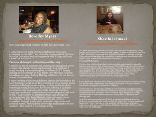 Beverley Myers
bmyers@my.centennialcollege.ca
How long supporting students in field for Centennial: 1 year
I am a registered Early Childhood Educator with years’
experience in the field. I am currently employed with Durham
Board of Education and am Registered with College Of Early
Childhood Educators
Personal philosophy of teaching and learning :
I believe we are all students and learning is ongoing and never
ending. One should never stop learning. As a facilitator I
enjoy molding students into great, confident ECE’s. I enjoy
sharing the knowledge we have learnt over the years. Sharing
knowledge is a great feeling. Making a difference in the lives of
others is so rewarding.
I enjoy working with young children, setting the foundation for
early learning. I work as an ECE creating an environment in the
classroom which promotes reading, writing and math skills
fostering a strong foundation for future learning. I facilitate
experiences that promote each child’s physical, cognitive,
language, emotional, social and creative development and well-
being. I lead children in developmentally age appropriate
activities where they learn through their environment and
through play. I also create opportunities for creative
expression through media of art, dramatic play, music and
physical fitness. I take all this knowledge and impart it on our
students. This is such a rewarding feeling.
Sharifa Ishmael
sishm02@my.centennialcollege.ca
I’ve been supporting students in the field part time with Centennial College
for the past 6 years. Also, over the past 7 years I’ve been working full time as a
Child Care Centre Supervisor with the City of Toronto in various locations.
This experience has given me a wealth of knowledge and transferable skills
that I’m able to use in the supervision of students.
Personal Philosophy:
I believe that children learn best when given the opportunity to naturally
discover and explore their environment. When children are provided with an
environment that is inclusive, safe, healthy, inviting and rich with hands on
opportunities they grow in all areas of development. I also strongly believe
that children need to be surrounded by educators who embrace their
inquisitive nature and genuinely see the importance of providing
opportunities that will enhance their learning experiences.
Early childhood educators who observe, and actively listen to children so they
can prepare and implement a meaningful curriculum will create positive
outcomes and impacts in the lives of children.
As educators we have a responsibility provide activities and opportunities
that meet children’s developmental needs and interests and encourage their
independence and inquisitive nature, embrace open discussion, provide
opportunities to build relationships and simply allow children to learn
through play.
As a filed placement supervisor I feel it is my responsibility to share my
philosophy and ensure that students feel safe where they've been placed and
supported by me. My hope is that students will be exposed to positive
experiences and gain a wealth of knowledge they can take with them when
they enter the field of ECE.
 