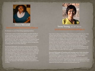Dawn McLeod
dmcleo10@my.centennialcollege.ca
For the past two years I have being supporting students.
For the past 15 years I worked with children and their families in
various settings such as licensed childcare, shelters, community
health center ministry special services at home programs and
doing placement with the City of Toronto Children’s Services
Special Service Unit. Now working full time in the Durham School
Board teaching children. In addition, have learned how to deal
with a wide variety of people with different cultural backgrounds,
including visible and invisible challenges.
My personal philosophy of teaching and learning evolved from
many years of working with children and their families. It is also
base on various educational principles: learning theory, cognitive,
functioning, reflective practices, and diversity issues, instructional
planning assessment. I believe that every child learns at different
pace and bring a unique set of abilities and learning styles to the
classroom. As a result, children should be given the tools to
actively engage in the pursuit of knowledge in creative and
meaningful ways. I valve the diversity of learning styles and the
unique perspective both individual and cultural that children
bring to the classroom. This I believe will serve to enrich the lives
of others.
Irene Yeung, B.A., R.T., R.E.C.E.
iyeun01@my.centennialcollege.ca
I have been working in the Early Childhood Education field for 28 years. Nine
of those years were spent working as a Parent and Literacy Program co-
ordinator for the Toronto District School Board. Currently, I am a licensed
home child care consultant. I also co-ordinate, plan and facilitate adult
workshops on early childhood development, curriculum planning, early
intervention, stress management, communication and conflict resolution. I am
familiar with the Ontario Early Learning Framework and current Day Care
Government rules and regulations. In addition to my day job, I volunteer
within the Chinese community. I am currently the co-president an
organization which supports individuals with developmental disabilities and
their families. Within this organization I plan and co-ordinate programs for
young children and youths with extra support.
Personal Philosophy of Teaching and Learning and/or Early Education
for young children: I believe in interactive learning. Clear and responsive
communication is important when supporting students. I also respect
individuals with different learning styles and abilities.
I believe every child should have equal access to a secured and an enriched
early learning environment. Children learn through encouragement and praise.
Curriculum planning has to reflect individual child’s needs and interest. I have
supported field placement students at Centennial since 2011.
 