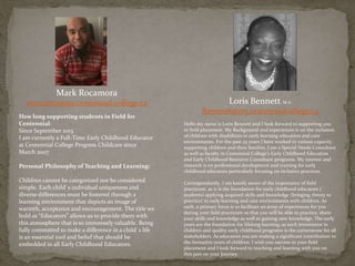 Mark Rocamora
mrocamo@my.centennial.college.ca
How long supporting students in Field for
Centennial:
Since September 2013
I am currently a Full-Time Early Childhood Educator
at Centennial College Progress Childcare since
March 2007
Personal Philosophy of Teaching and Learning:
Children cannot be categorized nor be considered
simple. Each child`s individual uniqueness and
diverse differences must be fostered through a
learning environment that depicts an image of
warmth, acceptance and encouragement. The title we
hold as “Educators” allows us to provide them with
this atmosphere that is so immensely valuable. Being
fully committed to make a difference in a child`s life
is an essential tool and belief that should be
embedded in all Early Childhood Educators.
Loris Bennett, M.A
lbenne18@my.centennialcollege.ca
Hello my name is Loris Bennett and I look forward to supporting you
in field placement. My Background and experiences is on the inclusion
of children with disabilities in early learning education and care
environments. For the past 25 years I have worked in various capacity
supporting children and their families. I am a Special Needs Consultant
as well as faculty in Centennial College’s Early Childhood Education
and Early Childhood Resource Consultant programs. My interest and
research is on professional development and training for early
childhood educators particularly focusing on inclusive practices.
Correspondently, I am keenly aware of the importance of field
practicum as it is the foundation for early childhood educators (
students) applying acquired skills and knowledge (bringing theory to
practice) in early learning and care environments with children. As
such, a primary focus is to facilitate an array of experiences for you
during your field practicum so that you will be able to practice, share
your skills and knowledge as well as gaining new knowledge. The early
years are the foundation for lifelong learning; as such investment in
children and quality early childhood programs is the cornerstone for all
stakeholders. As educators you are making a significant contribution to
the formative years of children. I wish you success in your field
placement and I look forward to teaching and learning with you on
this part on your Journey.
 