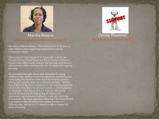 Marsha Briscoe
mbriscoe@my.centennialcollege.ca
My name is Marsha Briscoe. I have been an E.C.E. for over 20
years and have been supporting students for 6 years at
Centennial College.
I have enjoyed every minute of it. I currently work for the
Toronto District School Board as a Parent Worker, which is a
program that offers Family Literacy that develops early literacy
and numeracy skills which provides the foundation for ongoing
learning.
My personal philosophy about early education for young
children is that children need to be exposed to stimulating and
challenging play based activities that help facilitate problem
solving and curiosity about the world around them. I believe
that children bring these experiences to new learning situations
which help to lay down the ground work for a solid foundation
in education. I feel that as an E.C.E, it is our role to help
support this learning through giving all children the
opportunity and freedom to explore in a safe and nurturing
environment. The most important thing that I have learned and
truly believe is that all children are unique and learn in
different ways, and we E.C.E.’s should be able to support all
kinds of learning.
Denise Klammer
dklammer@my.centennialcollege.ca
 