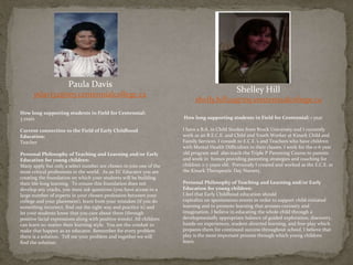 Paula Davis
pdavi32@my.centennialcollege.ca
How long supporting students in Field for Centennial:
3 years
Current connection to the Field of Early Childhood
Education:
Teacher
Personal Philosophy of Teaching and Learning and/or Early
Education for young children:
Many apply but only a select number are chosen to join one of the
most critical professions in the world. As an EC Educator you are
creating the foundation on which your students will be building
their life-long learning. To ensure this foundation does not
develop any cracks, you must ask questions (you have access to a
large number of experts in your chosen profession between your
college and your placement), learn from your mistakes (if you do
something incorrect, find out the right way and practice it) and
let your students know that you care about them (through
positive facial expressions along with positive words). All children
can learn no matter their learning style. You are the conduit to
make that happen as an educator. Remember for every problem
there is a solution. Tell me your problem and together we will
find the solution.
Shelley Hill
shelly.hill29@my.centennialcollege.ca
How long supporting students in Field for Centennial: 1 year
I have a B.A. in Child Studies from Brock University and I currently
work as an R.E.C.E. and Child and Youth Worker at Kinark Child and
Family Services. I consult to E.C.E.’s and Teachers who have children
with Mental Health Difficulties in their classes. I work for the 0-6 year
old program and also teach the Triple P Parenting Course to parents
and work in homes providing parenting strategies and coaching for
children 2-7 years old. Previously I created and worked as the E.C.E. at
the Kinark Therapeutic Day Nursery.
Personal Philosophy of Teaching and Learning and/or Early
Education for young children:
I feel that Early Childhood education should
capitalize on spontaneous events in order to support child-initiated
learning and to promote learning that arouses curiosity and
imagination. I believe in educating the whole child through a
developmentally appropriate balance of guided exploration, discovery,
hands-on experiences, student-directed learning, and free-play which
prepares them for continued success throughout school. I believe that
play is the most important process through which young children
learn.
 