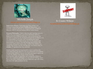 Michelle Joseph
mjose13@my.centennialcollege.ca
Supervision History: Field Supervisor Since Winter 2010
Current Connection to Early Childhood Education: I am
currently employed full time as a Designated Early Childhood
Educator (DECE) with the Durham District School Board.
Personal Philosophy: I believe that the early learning years of a
child is the most important years of an individual’s life! As a
Registered Early Childhood Educator, I am a professional who
specialize in enhancing the developmental growth of children. It is
my responsibility to provide a rich, stimulating play based
environment for the children in my care. It is my passion and
determination to ensure I provide learning opportunities that
encourage child guided inquiry play. I believe that children are
capable and curious; and that through play, can answer many “I
wonder...?” questions that they may have.
Hands on play based learning should be used to reinforce the
curriculum goals and objectives that are outlined for our students.
Incorporating children’s interest into daily planning is a great way
to have the children take charge of their learning.
Knowing that I play an important role is preparing children to
grow into competent individuals, is a very intrinsic feeling. I have
been in the Early Childhood Education field since 1990 and I know
that this is the right profession for me.
Ev Crasto-Wilson
ecrasto@my.centennialcollege.ca
 