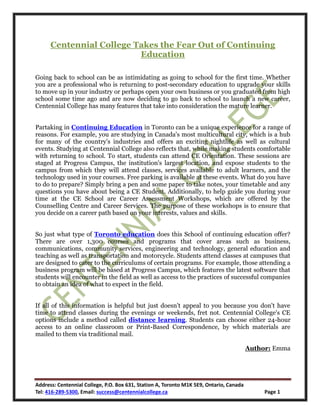 Address: Centennial College, P.O. Box 631, Station A, Toronto M1K 5E9, Ontario, Canada
Tel: 416-289-5300, Email: success@centennialcollege.ca Page 1
Centennial College Takes the Fear Out of Continuing
Education
Going back to school can be as intimidating as going to school for the first time. Whether
you are a professional who is returning to post-secondary education to upgrade your skills
to move up in your industry or perhaps open your own business or you graduated from high
school some time ago and are now deciding to go back to school to launch a new career,
Centennial College has many features that take into consideration the mature learner.
Partaking in Continuing Education in Toronto can be a unique experience for a range of
reasons. For example, you are studying in Canada's most multicultural city, which is a hub
for many of the country's industries and offers an exciting nightlife as well as cultural
events. Studying at Centennial College also reflects that, while making students comfortable
with returning to school. To start, students can attend CE Orientation. These sessions are
staged at Progress Campus, the institution's largest location, and expose students to the
campus from which they will attend classes, services available to adult learners, and the
technology used in your courses. Free parking is available at these events. What do you have
to do to prepare? Simply bring a pen and some paper to take notes, your timetable and any
questions you have about being a CE Student. Additionally, to help guide you during your
time at the CE School are Career Assessment Workshops, which are offered by the
Counselling Centre and Career Services. The purpose of these workshops is to ensure that
you decide on a career path based on your interests, values and skills.
So just what type of Toronto education does this School of continuing education offer?
There are over 1,300 courses and programs that cover areas such as business,
communications, community services, engineering and technology, general education and
teaching as well as transportation and motorcycle. Students attend classes at campuses that
are designed to cater to the curriculums of certain programs. For example, those attending a
business program will be based at Progress Campus, which features the latest software that
students will encounter in the field as well as access to the practices of successful companies
to obtain an idea of what to expect in the field.
If all of this information is helpful but just doesn't appeal to you because you don't have
time to attend classes during the evenings or weekends, fret not. Centennial College's CE
options include a method called distance learning. Students can choose either 24-hour
access to an online classroom or Print-Based Correspondence, by which materials are
mailed to them via traditional mail.
Author: Emma
 