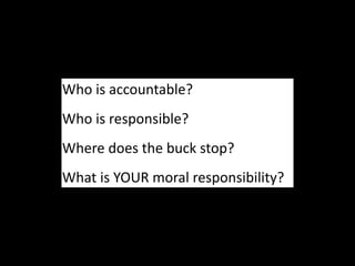 Who is accountable?
Who is responsible?
Where does the buck stop?
What is YOUR moral responsibility?
 