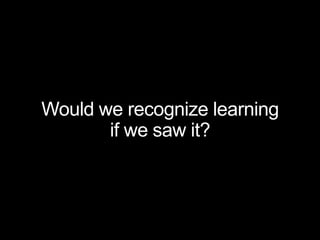Would we recognize learning
if we saw it?
 