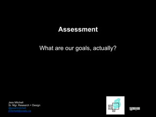 Assessment
What are our goals, actually?
Jess Mitchell
Sr. Mgr. Research + Design
@jesshmitchell
jmitchell@ocadu.ca
 