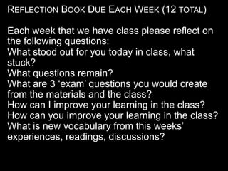 REFLECTION BOOK DUE EACH WEEK (12 TOTAL)
Each week that we have class please reflect on
the following questions:
What stood out for you today in class, what
stuck?
What questions remain?
What are 3 ‘exam’ questions you would create
from the materials and the class?
How can I improve your learning in the class?
How can you improve your learning in the class?
What is new vocabulary from this weeks’
experiences, readings, discussions?
 