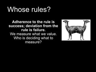 Whose rules?
Adherence to the rule is
success; deviation from the
rule is failure.
We measure what we value.
Who is deciding what to
measure?
 
