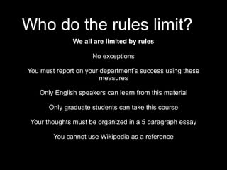 Who do the rules limit?
We all are limited by rules
No exceptions
You must report on your department’s success using these
measures
Only English speakers can learn from this material
Only graduate students can take this course
Your thoughts must be organized in a 5 paragraph essay
You cannot use Wikipedia as a reference
 