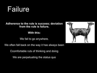 Failure
Adherence to the rule is success; deviation
from the rule is failure.
With this:
We fail to go anywhere.
We often fall back on the way it has always been
Ccomfortable ruts of thinking and doing
We are perpetuating the status quo
 