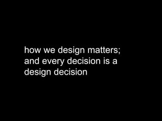 how we design matters;
and every decision is a
design decision
 