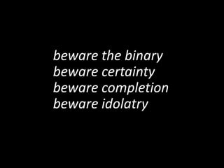 beware the binary
beware certainty
beware completion
beware idolatry
 