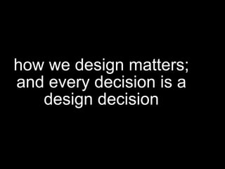 how we design matters;
and every decision is a
design decision
 