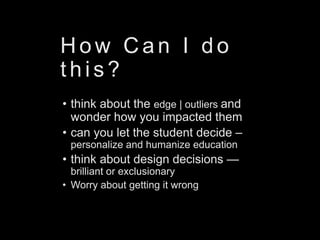 H o w C a n I d o
t h i s ?
• think about the edge | outliers and
wonder how you impacted them
• can you let the student decide –
personalize and humanize education
• think about design decisions —
brilliant or exclusionary
• Worry about getting it wrong
 