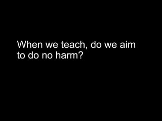 When we teach, do we aim
to do no harm?
 