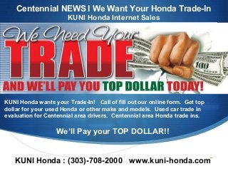 S
KUNI Honda wants your Trade-In! Call of fill out our online form. Get top
dollar for your used Honda or other make and models. Used car trade in
evaluation for Centennial area drivers. Centennial area Honda trade ins.
We’ll Pay your TOP DOLLAR!!
KUNI Honda : (303)-708-2000 www.kuni-honda.com
Centennial NEWS l We Want Your Honda Trade-In
KUNI Honda Internet Sales
 