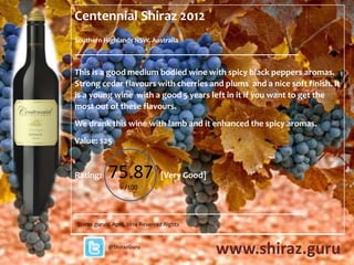 Centennial Shiraz 2012
Southern Highlands NSW, Australia
___________________________________________________________
This is a good medium bodied wine with spicy black peppers aromas.
Strong cedar flavours with cherries and plums and a nice soft finish. It is
a young wine with a good 5 years left in it if you want to get the most
out of these flavours.
Best drinking to 2019.
Cost: $25
78.0/
100
Shiraz.guru © April, 2014 Reserved Rights
www.shiraz.guru@ShirazGuru
SG WINE RATING
GOOD
‘GREAT VALUE’ RATING
EXCELLENT VALUE
+ 13.0
 