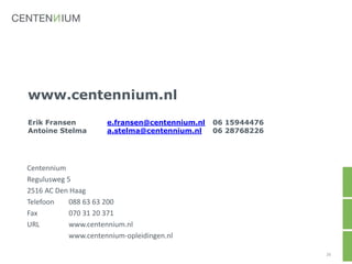 www.centennium.nl
Erik Fransen e.fransen@centennium.nl 06 15944476
Antoine Stelma a.stelma@centennium.nl 06 28768226
26
Centennium
Regulusweg 5
2516 AC Den Haag
Telefoon 088 63 63 200
Fax 070 31 20 371
URL www.centennium.nl
www.centennium-opleidingen.nl
 