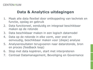 Data & Analytics uitdagingen
1. Maak alle data flexibel door ontkoppeling van techniek en
functie, opslag en gebruik
2. Data functioneel, eenduidig en integraal beschikbaar
maken op de rotonde
3. Data beschikbaar maken in een logisch datamodel
4. Data op de rotonde in elke vorm, zeer snel en
eenvoudig, beschikbaar maken voor (diepe) analyse
5. Analyseresultaten terugvoeren naar datarotonde, bron
en proces (feedback loop)
6. Stop met data kopiëren, start met interpreteren
7. Centraal Datamanagement, Beveiliging en Governance
 