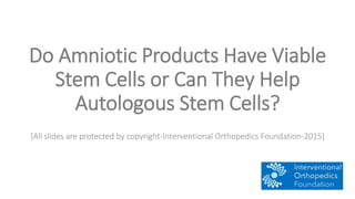 Do Amniotic Products Have Viable
Stem Cells or Can They Help
Autologous Stem Cells?
[All slides are protected by copyright-Interventional Orthopedics Foundation-2015]
 