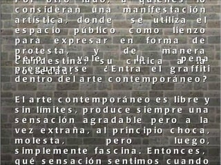 Por otro lado, a quienes lo consideran una manifestación artística, donde  se utiliza el espacio público como lienzo para expresar en forma de protesta, y de manera clandestina, su crítica a la sociedad.  Pero vale la pena preguntarse  ¿Entra el graffiti dentro del arte contemporáneo? El arte contemporáneo es libre y sin límites, produce siempre una sensación agradable pero a la vez extraña, al principio choca, molesta, pero luego, simplemente fascina. Entonces,  qué sensación sentimos cuando vemos los siguientes grafitis: 