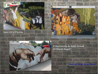 Fuente: http://plastikart.blogspot.com/2008/07/el-graffiti-es-arte.html El Beso (Nonah VS Klimt) Koan VS Sr.Plástiko El Nacimiento de Adán (Sewak VS Miguel Angel) 