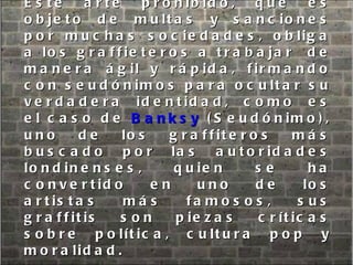 Este arte prohibido, que es objeto de multas y sanciones por muchas sociedades, obliga a los graffieteros a trabajar  de manera ágil y rápida, firmando con seudónimos para ocultar su verdadera identidad, como es el caso de  Banksy  (Seudónimo), uno de los graffiteros más buscado por las autoridades londinenses, quien se ha convertido en uno de los artistas más famosos, sus graffitis son piezas críticas sobre política, cultura pop y moralidad.  