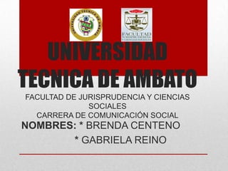 UNIVERSIDAD
TECNICA DE AMBATO
FACULTAD DE JURISPRUDENCIA Y CIENCIAS
SOCIALES
CARRERA DE COMUNICACIÓN SOCIAL

NOMBRES: * BRENDA CENTENO
* GABRIELA REINO

 