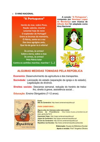 O HINO NACIONAL
                                                         A canção “A Portuguesa”,
         “A Portuguesa”                             composta por Henrique Lopes
                                                    de Mendonça com música de
                                                    Alfredo Keil foi adaptada como
       Heróis do mar, nobre Povo,
                                                    Hino Nacional.
         Nação valente, imortal
          Levantai hoje de novo
        O esplendor de Portugal!
      Entre as brumas da memória,
         Ó Pátria, sente-se a voz
         Dos teus egrégios avós,
      Que há-de guiar-te à vitória!

           Às armas, às armas!
        Sobre a terra, sobre o mar.
           Às armas, às armas!
             Pela Pátria lutar
Contra os canhões marchar, marchar ! (…)


   ALGUMAS MEDIDAS TOMADAS PELA REPÚBLICA
Economia: Desenvolvimento da agricultura e dos transportes.
Sociedade: Laicização do estado (separação da igreja e do estado).
           Legalização do divórcio.
Direitos sociais: Descanso semanal, redução do horário de traba-
                 lho, direito à greve, assistência social…
Educação: Ensino Obrigatório (7-12 anos).

                        Fonte:
                        Site do Centenário: http://www.centenariorepublica.pt/

                        PARA SABER MAIS…

                        Alguns sites de interesse sobre este evento:
                        Museu     da     Presidência:        http://www.museu.presidencia.pt/
                        expo_geral.php?id=2
                        Exposição Viajar: http://viajar.centenariorepublica.pt/
                        Jogos do Centenário: http://jogos.centenariorepublica.pt/
                        Árvore do Centenário: http://arvore.centenariorepublica.pt/
                        República nas Escolas: http://www.centenariorepublica.pt/escolas

                                                   Elaboração: Equipa da Biblioteca Escolar
                                                    Apoio e revisão: Prof.ª Angelina Oliveira
 