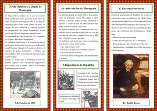 O 5 de Outubro e a Queda da
                                                          As razões do fim da Monarquia                                   O Governo Provisório
            Monarquia

D. Manuel II, na tentativa de se opor à crescente      Nas últimas décadas do século XIX, o descontenta-       Depois da proclamação da República foi criado um

força republicana, tentou governar com o apoio de      mento da população crescia. Para pagar as obras         governo provisório, presidido pelo Dr. Teófilo Braga,
                                                       públicas, o governo contraía dívidas, aumentava os      que governou Portugal até ser eleito o primeiro Presi-
todos os partidos monárquicos. Mas, a sua falta de
                                                       impostos, e o custo de vida. Os pobres estavam mais
preparação para reinar (tinha apenas 18 anos), as                                                              dente da República Portuguesa, em Agosto de 1911.
                                                       pobres e os ricos cada vez mais ricos.
intrigas dos que o rodeavam e o número crescente                                                               O governo provisório tomou várias medidas que mar-
                                                       As pessoas achavam que a monarquia não era a
de simpatizantes do Partido Republicano faziam                                                                 caram logo a diferença entre a Monarquia e a Repú-
                                                       melhor forma de governar um país, pois era o rei que
prever que o fim da Monarquia estava próximo.                                                                  blica:
                                                       governava a vida toda e, quando morria era o filho
Na madrugada de 4 de Outubro de 1910, iniciou-se
                                                       mais velho que tomava o seu lugar.                      - Adoptou-se uma nova bandeira;
em Lisboa a Revolução Republicana.
                                                       Os problemas que as pessoas viam na monarquia           - O Hino Nacional passou a ser “A Portuguesa”;
Os militares republicanos e os populares pegaram
                                                       eram devido a coisas muito simples:                     - A moeda passou a ser o escudo em vez do real;
em armas e grande parte concentrou-se na Rotunda,
                                                       - E se o rei governasse mal?                            - Estabeleceu-se a igualdade entre filhos legítimos e
actual Praça de Marquês de Pombal, em Lisboa. A
                                                       - E se fosse cruel para com os súbditos (o povo)?       filhos ilegítimos.
marinha de guerra bombardeou o Palácio das
                                                       - E se ficasse doente ou louco?
Necessidades, onde se encontrava a família real, que
                                                       - E se tivesse ideias extravagantes que prejudicassem
se pôs em fuga.
                                                       as pessoas?
Embora as tropas fiéis à Monarquia fossem em
número superior, não conseguiram organizar-se
para acabar com a revolta. Assim, a Revolução               A Implantação da República
Republicana saiu vitoriosa.

                                                                                Na manhã do dia 5 de Outu-
                                                                                bro de 1910 foi proclamada
                                                                                a República, pondo fim à
                                                                                Monarquia que durou quase
                                                                                oito séculos em Portugal.




                                                       Proclamação da República
                                                       na Câmara Municipal de
                                                       Lisboa.
            5 de Outubro de 1910                                                                                               Dr. Teófilo Braga
 