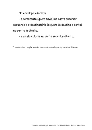 No envelope escrever…

      - o remetente (quem envia) no canto superior

esquerdo e o destinatário (a quem se destina a carta)

no centro à direita;

      - e o selo cola-se no canto superior direito.


* Num cartaz, compõe a carta, bem como o envelope e apresenta-a à turma.




                    Trabalho realizado por Ana Leal, EB/JI Fonte Santa, PNEP, 2009/2010.
 