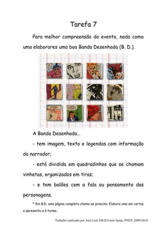 Tarefa 7
      Para melhor compreensão do evento, nada como

uma elaborares uma boa Banda Desenhada (B. D.).




      A Banda Desenhada…

      - tem imagem, texto e legendas com informação

do narrador;

      - está dividida em quadradinhos que se chamam

vinhetas, organizados em tiras;

      - e tem balões com a fala ou pensamento das

personagens.
      * Em B.D. uma página completa chama-se prancha. Elabora uma em cartaz

e apresenta-a à turma.

                    Trabalho realizado por Ana Leal, EB/JI Fonte Santa, PNEP, 2009/2010.
 