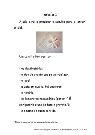 Tarefa 1
      Ajuda o rei a preparar o convite para o jantar

oficial.




      Um convite tem que ter:



      - os destinatários;

      - o tipo de evento que se vai realizar;

      - o local;

      - a data em que tal irá decorrer;

      - o horário;

      - os lembretes necessários (por ex: “ É

      obrigatório o uso de fato e gravata.”);

      - e o nome de quem convida.


* Elabora-o em cartaz para apresentares à turma.


                    Trabalho realizado por Ana Leal, EB/JI Fonte Santa, PNEP, 2009/2010.
 