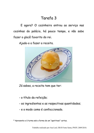 Tarefa 3
       E agora? O cozinheiro entrou ao serviço nas

cozinhas do palácio, há pouco tempo, e não sabe

fazer o glacê favorito do rei.

      Ajuda-o a fazer a receita.




      Já sabes, a receita tem que ter:



      - o título da refeição;

      - os ingredientes e as respectivas quantidades;

      - e o modo como é confeccionado.


* Apresenta-o à turma sob a forma de um “apetitoso” cartaz.


                    Trabalho realizado por Ana Leal, EB/JI Fonte Santa, PNEP, 2009/2010.
 