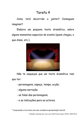 Tarefa 4
      Como      terá     decorrido           o     jantar?        Consegues

imaginar?

      Elabora um pequeno texto dramático, sobre

alguns momentos especiais do evento (quem chegou, o

que disse, etc.).




      Não te esqueças que um texto dramático tem

que ter:

      - personagens, espaço, tempo, acção;

      - alguma narração;

      - as falas das personagens;

      - e as indicações para os actores.


* Surpreende a tua turma com uma verdadeira apresentação teatral!

                    Trabalho realizado por Ana Leal, EB/JI Fonte Santa, PNEP, 2009/2010.
 