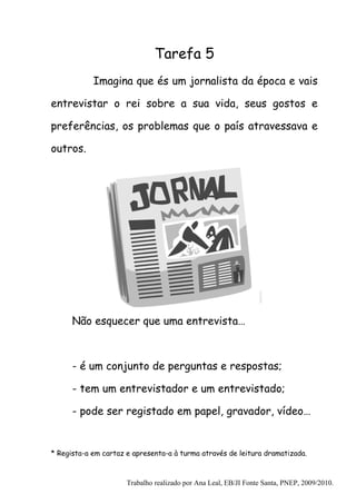 Tarefa 5
            Imagina que és um jornalista da época e vais

entrevistar o rei sobre a sua vida, seus gostos e

preferências, os problemas que o país atravessava e

outros.




      Não esquecer que uma entrevista…



      - é um conjunto de perguntas e respostas;

      - tem um entrevistador e um entrevistado;

      - pode ser registado em papel, gravador, vídeo…


* Regista-a em cartaz e apresenta-a à turma através de leitura dramatizada.



                      Trabalho realizado por Ana Leal, EB/JI Fonte Santa, PNEP, 2009/2010.
 