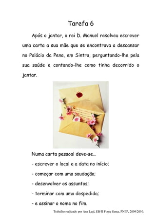 Tarefa 6
    Após o jantar, o rei D. Manuel resolveu escrever

uma carta a sua mãe que se encontrava a descansar

no Palácio da Pena, em Sintra, perguntando-lhe pela

sua saúde e contando-lhe como tinha decorrido o

jantar.




    Numa carta pessoal deve-se…

    - escrever o local e a data no início;

    - começar com uma saudação;

    - desenvolver os assuntos;

    - terminar com uma despedida;

    - e assinar o nome no fim.
              Trabalho realizado por Ana Leal, EB/JI Fonte Santa, PNEP, 2009/2010.
 
