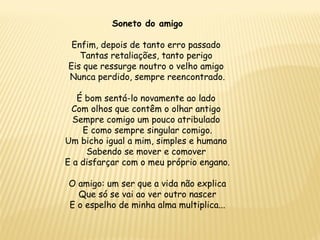 Soneto do amigo
Enfim, depois de tanto erro passado
Tantas retaliações, tanto perigo
Eis que ressurge noutro o velho amigo
Nunca perdido, sempre reencontrado.
É bom sentá-lo novamente ao lado
Com olhos que contêm o olhar antigo
Sempre comigo um pouco atribulado
E como sempre singular comigo.
Um bicho igual a mim, simples e humano
Sabendo se mover e comover
E a disfarçar com o meu próprio engano.
O amigo: um ser que a vida não explica
Que só se vai ao ver outro nascer
E o espelho de minha alma multiplica...
 