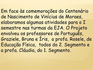 Em face às comemorações do Centenário
de Nascimento de Vinícius de Moraes,
elaboramos algumas atividades para o I
semestre nas turmas da EJA. O Projeto
envolveu os professores de Português,
Graziele, Bruna e Íris, a profa. Rosele, de
Educação Física, todos do 2. Segmento e
a profa. Cláudia, do 1. Segmento.
 