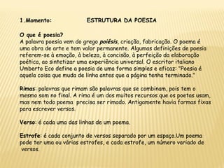1.Momento: ESTRUTURA DA POESIA
O que é poesia?
A palavra poesia vem do grego poiésis, criação, fabricação. O poema é
uma obra de arte e tem valor permanente. Algumas definições de poesia
referem-se à emoção, à beleza, à concisão, à perfeição da elaboração
poética, ao sintetizar uma experiência universal. O escritor italiano
Umberto Eco define a poesia de uma forma simples e eficaz: "Poesia é
aquela coisa que muda de linha antes que a página tenha terminado."
Rimas: palavras que rimam são palavras que se combinam, pois tem o
mesmo som no final. A rima é um dos muitos recursos que os poetas usam,
mas nem todo poema precisa ser rimado. Antigamente havia formas fixas
para escrever versos.
Verso: é cada uma das linhas de um poema.
Estrofe: é cada conjunto de versos separado por um espaço.Um poema
pode ter uma ou várias estrofes, e cada estrofe, um número variado de
versos.
 