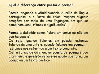 Qual a diferença entre poesia e poema?
Poesia, segundo o Minidicionário Aurélio da língua
portuguesa, é a "arte de criar imagens sugerir
emoções por meio de uma linguagem em que se
combinam sons, ritmos e significados".
Poema é definido como: "obra em verso ou não em
que há poesia".
Ou seja: quando falamos em poesia, estamos
falando de uma arte e, quando falamos em poema,
estamos nos referindo a um texto concreto.
Outra forma de diferenciar poesia de poema é que
a primeira expressão refere-se aquilo que torna um
poema ou um texto poético.
 