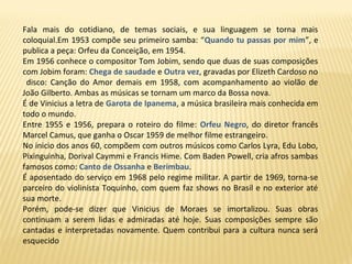 Fala mais do cotidiano, de temas sociais, e sua linguagem se torna mais
coloquial.Em 1953 compõe seu primeiro samba: “Quando tu passas por mim”, e
publica a peça: Orfeu da Conceição, em 1954.
Em 1956 conhece o compositor Tom Jobim, sendo que duas de suas composições
com Jobim foram: Chega de saudade e Outra vez, gravadas por Elizeth Cardoso no
disco: Canção do Amor demais em 1958, com acompanhamento ao violão de
João Gilberto. Ambas as músicas se tornam um marco da Bossa nova.
É de Vinicius a letra de Garota de Ipanema, a música brasileira mais conhecida em
todo o mundo.
Entre 1955 e 1956, prepara o roteiro do filme: Orfeu Negro, do diretor francês
Marcel Camus, que ganha o Oscar 1959 de melhor filme estrangeiro.
No inicio dos anos 60, compõem com outros músicos como Carlos Lyra, Edu Lobo,
Pixinguinha, Dorival Caymmi e Francis Hime. Com Baden Powell, cria afros sambas
famosos como: Canto de Ossanha e Berimbau.
É aposentado do serviço em 1968 pelo regime militar. A partir de 1969, torna-se
parceiro do violinista Toquinho, com quem faz shows no Brasil e no exterior até
sua morte.
Porém, pode-se dizer que Vinicius de Moraes se imortalizou. Suas obras
continuam a serem lidas e admiradas até hoje. Suas composições sempre são
cantadas e interpretadas novamente. Quem contribui para a cultura nunca será
esquecido
 
