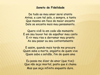 Soneto de Fidelidade
De tudo ao meu amor serei atento
Antes, e com tal zelo, e sempre, e tanto
Que mesmo em face do maior encanto
Dele se encante mais meu pensamento.
Quero vivê-lo em cada vão momento
E em seu louvor hei de espalhar meu canto
E rir meu riso e derramar meu pranto
Ao seu pesar ou seu contentamento
E assim, quando mais tarde me procure
Quem sabe a morte, angústia de quem vive
Quem sabe a solidão, fim de quem ama
Eu possa me dizer do amor (que tive):
Que não seja imortal, posto que é chama
Mas que seja infinito enquanto dure.
 