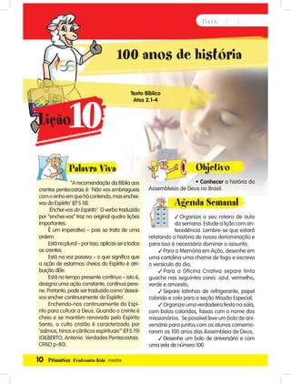 10 Primários Centenário Kids mestre
Data: / /
100 anos de história
Texto Bíblico
Atos 2.1-4
Palavra Viva
“A recomendação da Bíblia aos
crentes pentecostais é: ‘Não vos embriagueis
comovinhoemquehácontenda,masenchei-
vos do Espírito’ (Ef 5.18).
‘Enchei-vos do Espírito’. O verbo traduzido
por “enchei-vos” traz no original quatro lições
importantes:
É um imperativo – pois se trata de uma
ordem.
Estánoplural–porisso,aplicas-seatodos
os crentes.
Está na voz passiva – o que significa que
a ação de estarmos cheios do Espírito é atri-
buição dEle.
Está no tempo presente contínuo – isto é,
designa uma ação constante, contínua pere-
ne.Portanto,podesertraduzidocomo‘deixai-
vos encher continuamente do Espírito’.
Enchendo-nos continuamente do Espí-
rito para cultuar a Deus. Quando o crente é
cheio e se mantém renovado pelo Espírito
Santo, o culto cristão é caracterizado por
‘salmos, hinos e cânticos espirituais’” (Ef 5.19)
(GILBERTO, Antonio. Verdades Pentecostais.
CPAD.p-80).
Objetivo
• Conhecer a história da
Assembleias de Deus no Brasil.
Agenda Semanal
Organize o seu roteiro de aula
da semana. Estude a lição com an-
tecedência. Lembre-se que estará
relatando a história de nossa denominação e
para isso é necessário dominar o assunto;
Para a Memória em Ação, desenhe em
uma cartolina uma chama de fogo e escreva
o versículo do dia;
Para a Oficina Criativa separe tinta
guache nas seguintes cores: azul, vermelho,
verde e amarelo;
Separe latinhas de refrigerante, papel
colorido e cola para a seção Missão Especial;
Organize uma verdadeira festa na sala,
com bolas coloridas, faixas com o nome dos
missionários. Se possível leve um bolo de ani-
versário para juntos com os alunos comemo-
rarem os 100 anos das Assembleia de Deus;
Desenhe um bolo de aniversário e com
uma vela de número 100.
10Lição
Palavra Viva
 