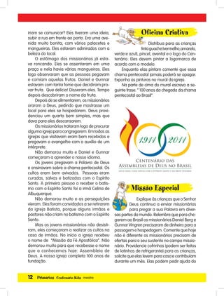 12 Primários Centenário Kids mestre
iriam se comunicar? Eles tiveram uma ideia,
subir a rua em frente ao porto. Era uma ave-
nida muito bonita, com vários palacetes e
mangueiras. Eles estavam admirados com a
beleza do local.
O estômago dos missionários já esta-
va roncando. Eles se assentaram em uma
praça e nela havia várias mangueiras. Eles
logo observaram que as pessoas pegavam
e comiam aquelas frutas. Daniel e Gunnar
estavam com tanta fome que decidiram pro-
var fruta. Que delícia! Disseram eles. Tempo
depois descobriram o nome da fruta.
Depois de se alimentarem, os missionários
oraram a Deus, pedindo que mostrasse um
local para eles se hospedarem. Deus provi-
denciou um quarto bem simples, mas que
dava para eles descansarem.
Os missionários trataram logo de procurar
alguma igreja para congregarem. Em todas as
igrejas que visitavam eram bem recebidos e
pregavam o evangelho com o auxílio de um
intérprete.
Não demorou muito e Daniel e Gunnar
começaram a aprender o nosso idioma.
Os jovens pregavam a Palavra de Deus
e ensinavam sobre a chama pentecostal. Os
cultos eram bem avivados. Pessoas eram
curadas, salvas e batizadas com o Espírito
Santo. A primeira pessoa a receber o batis-
mo com o Espírito Santo foi a irmã Celina de
Albuquerque.
Não demorou muito e as perseguições
vieram. Eles foram convidados a se retirarem
da igreja Batista, porque alguns irmãos e
pastores não criam no batismo com o Espírito
Santo.
Mas os jovens missionários não desisti-
ram, eles começaram a realizar os cultos na
casa de irmãos. No início a igreja recebeu
o nome de “Missão da Fé Apostólica”. Não
demorou muito para que recebesse o nome
que a conhecemos hoje: Assembleia de
Deus. A nossa igreja completa 100 anos de
fundação.
Oﬁcina Criativa
Distribua para as crianças
tintaguache(vermelho,amarelo,
verde e azul), pincel, avental e o logo do Cen-
tenário. Eles devem pintar a logomarca de
acordo com o modelo.
Enquanto elas pintam comente que essa
chama pentecostal jamais poderá se apagar.
Exponha as pinturas no mural da igreja.
Na parte de cima do mural escreva a se-
guinte frase: “ 100 anos da chegada da chama
pentecostal ao Brasil”.
Missão Especial
Explique às crianças que o Senhor
Deus continua a enviar missionários
para pregar a sua Palavra em diver-
sas partes do mundo. Relembre que para che-
garem ao Brasil os missionários Daniel Berg e
Gunnar Vingren precisaram de dinheiro para a
passagem e hospedagem. Comente que hoje
não é diferente os missionários precisam de
ofertas para o seu sustento no campo missio-
nário. Providencie cofrinhos (podem ser feitos
de latinhas de refrigerante) para as crianças,
solicite que elas levem para casa e contribuíam
durante um mês. Elas podem pedir ajuda do
 