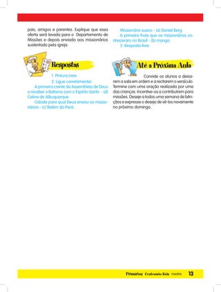13Primários Centenário Kids mestre
pais, amigos e parentes. Explique que essa
oferta será levada para o Departamento de
Missões e depois enviada aos missionários
sustentado pela igreja.
Respostas
1. Pintura Livre.
2. Ligue corretamente:
A primeira crente da Assembleia de Deus
a receber o Batismo com o Espírito Santo - (d)
Celina de Albuquerque.
Cidade para qual Deus enviou os missio-
nários - (c) Belém do Pará.
Missionário sueco - (a) Daniel Berg.
A primeira fruta que os missionários co-
nheceram no Brasil - (b) manga.
3. Resposta livre.
Até a Próxima Aula
Convide os alunos a deixa-
rem a sala em ordem e a recitarem o versículo.
Termine com uma oração realizada por uma
das crianças. Incentive-os a contribuírem para
missões. Deseje a todos uma semana de bên-
çãos e expresse o desejo de vê-los novamente
no próximo domingo.
Respostas
 