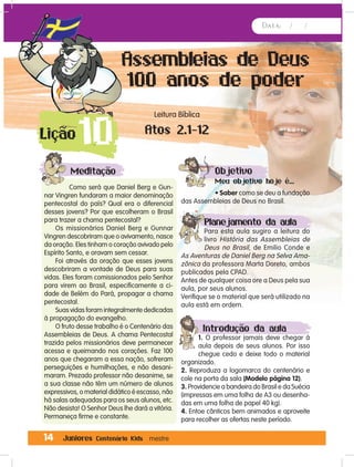 Data: / /
14 Juniores Centenário Kids mestre
Assembleias de Deus
100 anos de poder
Leitura Bíblica
Atos 2.1-12
10Lição
Meditação
Como será que Daniel Berg e Gun-
nar Vingren fundaram a maior denominação
pentecostal do país? Qual era o diferencial
desses jovens? Por que escolheram o Brasil
para trazer a chama pentecostal?
Os missionários Daniel Berg e Gunnar
Vingren descobriram que o avivamento, nasce
da oração. Eles tinham o coração avivado pelo
Espírito Santo, e oravam sem cessar.
Foi através da oração que esses jovens
descobriram a vontade de Deus para suas
vidas. Eles foram comissionados pelo Senhor
para virem ao Brasil, especificamente a ci-
dade de Belém do Pará, propagar a chama
pentecostal.
Suas vidas foram integralmente dedicadas
à propagação do evangelho.
O fruto desse trabalho é o Centenário das
Assembleias de Deus. A chama Pentecostal
trazida pelos missionários deve permanecer
acessa e queimando nos corações. Faz 100
anos que chegaram a essa nação, sofreram
perseguições e humilhações, e não desani-
maram. Prezado professor não desanime, se
a sua classe não têm um número de alunos
expressivos, o material didático é escasso, não
há salas adequadas para os seus alunos, etc.
Não desista! O Senhor Deus lhe dará a vitória.
Permaneça firme e constante.
Objetivo
Meu objetivo hoje é...
• Saber como se deu a fundação
das Assembleias de Deus no Brasil.
Planejamento da aula
Para esta aula sugiro a leitura do
livro História das Assembleias de
Deus no Brasil, de Emilio Conde e
As Aventuras de Daniel Berg na Selva Ama-
zônica da professora Marta Doreto, ambos
publicados pela CPAD.
Antes de qualquer coisa ore a Deus pela sua
aula, por seus alunos.
Verifique se o material que será utilizado na
aula está em ordem.
Introdução da aula
1. O professor jamais deve chegar à
aula depois de seus alunos. Por isso
chegue cedo e deixe todo o material
organizado.
2. Reproduza a logomarca do centenário e
cole na porta da sala (Modelo página 12).
3. Providencie a bandeira do Brasil e da Suécia
(impressas em uma folha de A3 ou desenha-
das em uma folha de papel 40 kg).
4. Entoe cânticos bem animados e aproveite
para recolher as ofertas neste período.
 